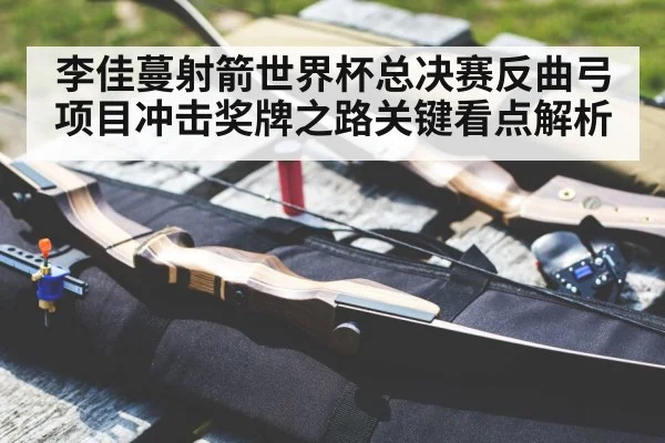 李佳蔓射箭世界杯总决赛反曲弓项目冲击奖牌之路关键看点解析